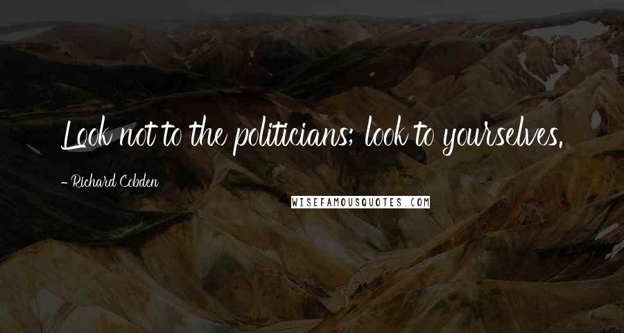 Richard Cobden Quotes: Look not to the politicians; look to yourselves.