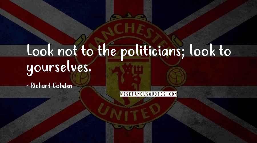 Richard Cobden Quotes: Look not to the politicians; look to yourselves.