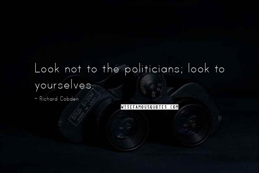 Richard Cobden Quotes: Look not to the politicians; look to yourselves.