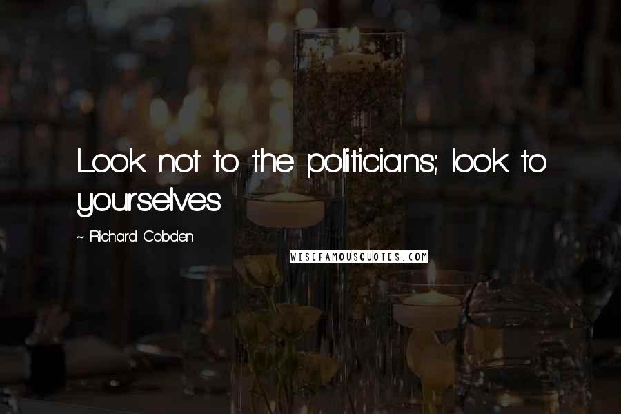 Richard Cobden Quotes: Look not to the politicians; look to yourselves.