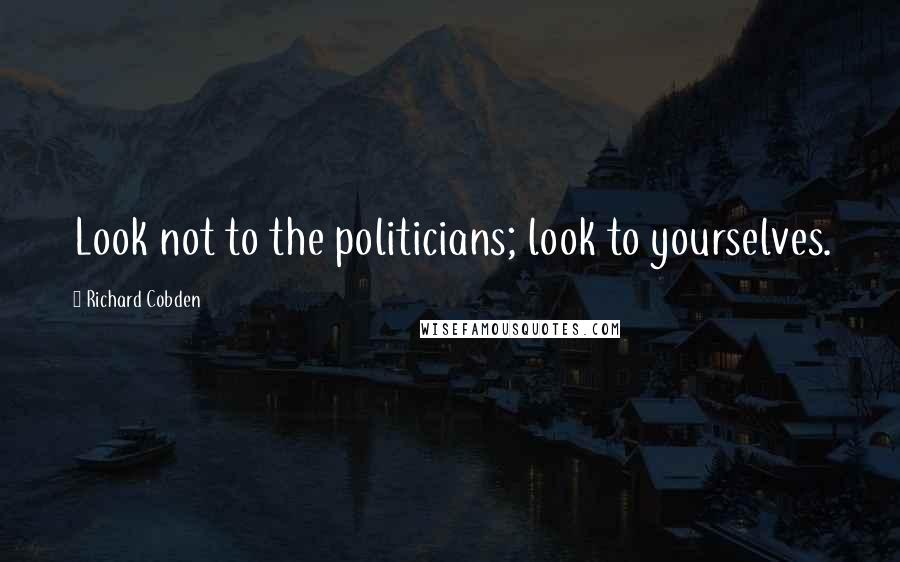 Richard Cobden Quotes: Look not to the politicians; look to yourselves.