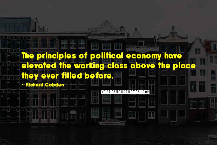 Richard Cobden Quotes: The principles of political economy have elevated the working class above the place they ever filled before.