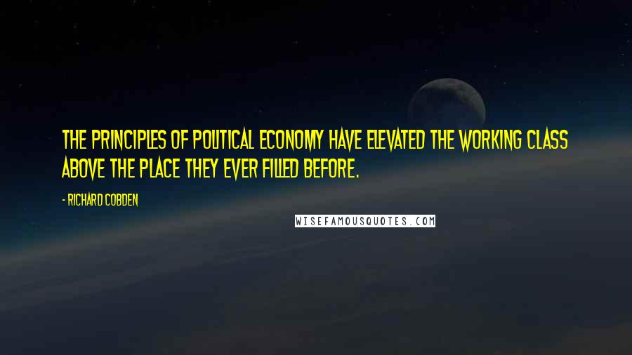 Richard Cobden Quotes: The principles of political economy have elevated the working class above the place they ever filled before.