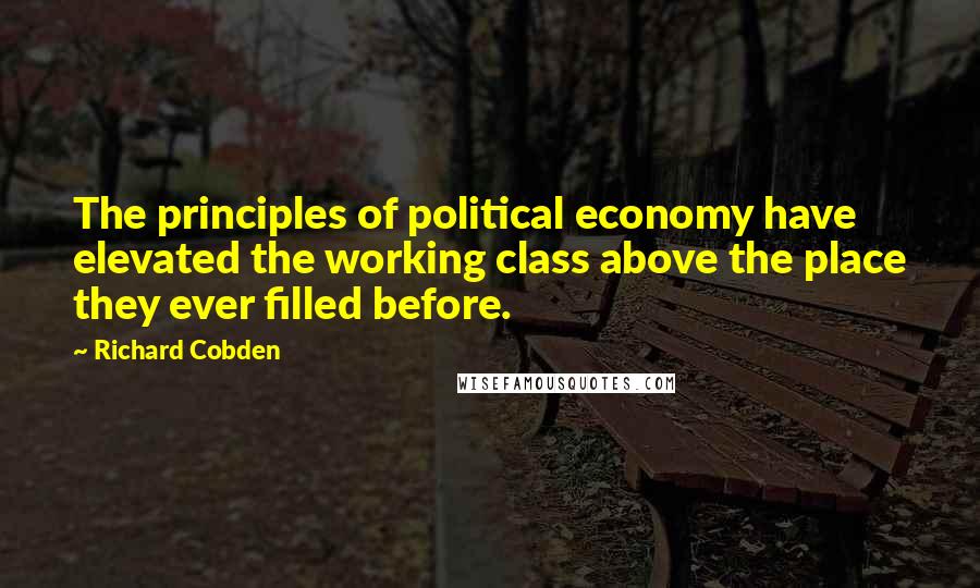 Richard Cobden Quotes: The principles of political economy have elevated the working class above the place they ever filled before.