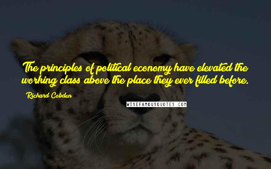 Richard Cobden Quotes: The principles of political economy have elevated the working class above the place they ever filled before.