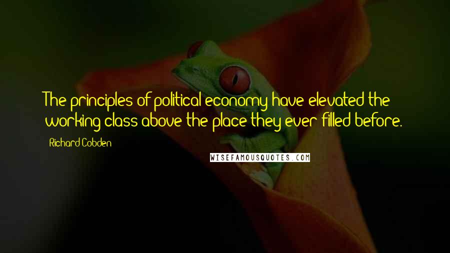 Richard Cobden Quotes: The principles of political economy have elevated the working class above the place they ever filled before.