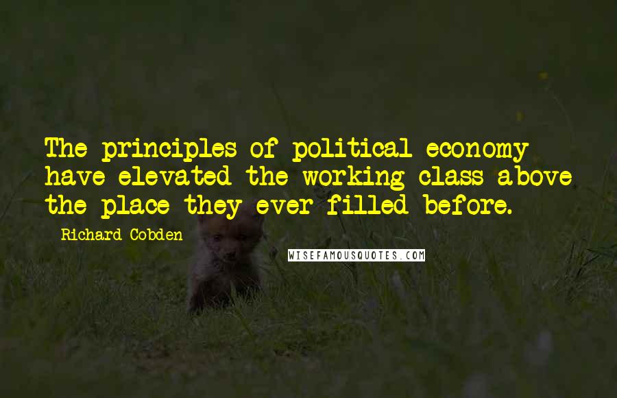 Richard Cobden Quotes: The principles of political economy have elevated the working class above the place they ever filled before.