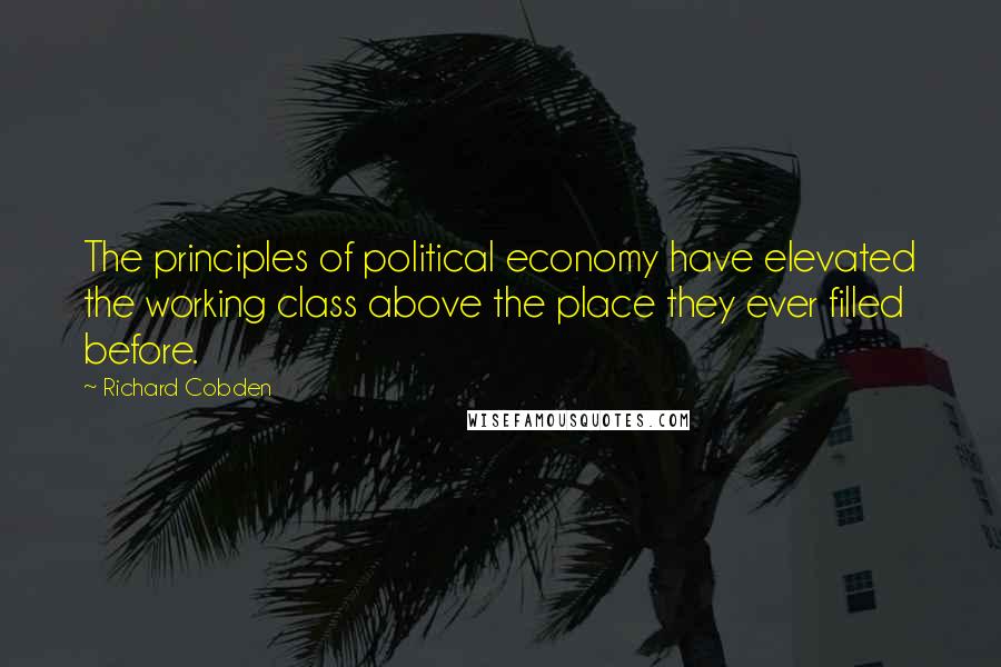 Richard Cobden Quotes: The principles of political economy have elevated the working class above the place they ever filled before.