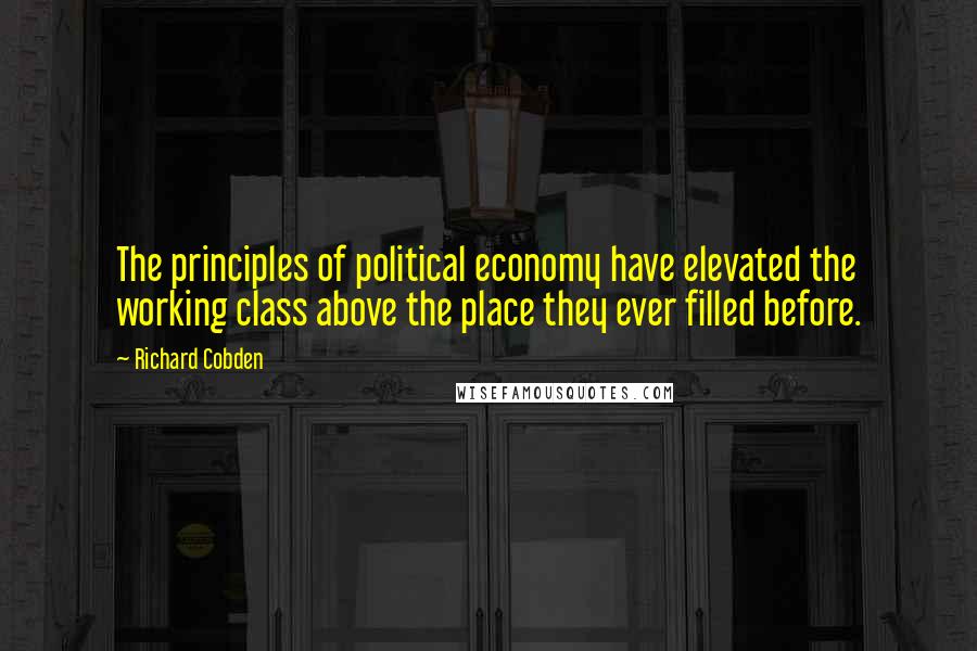 Richard Cobden Quotes: The principles of political economy have elevated the working class above the place they ever filled before.