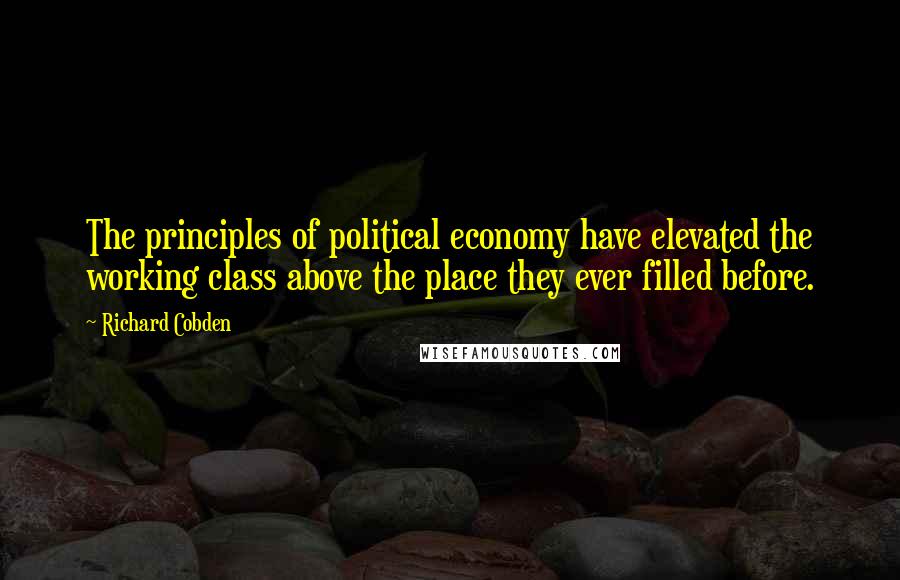 Richard Cobden Quotes: The principles of political economy have elevated the working class above the place they ever filled before.