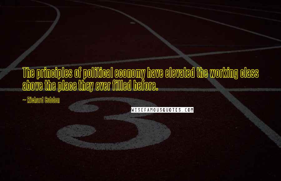 Richard Cobden Quotes: The principles of political economy have elevated the working class above the place they ever filled before.