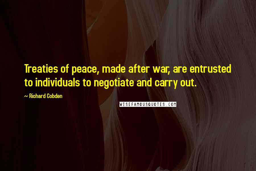 Richard Cobden Quotes: Treaties of peace, made after war, are entrusted to individuals to negotiate and carry out.