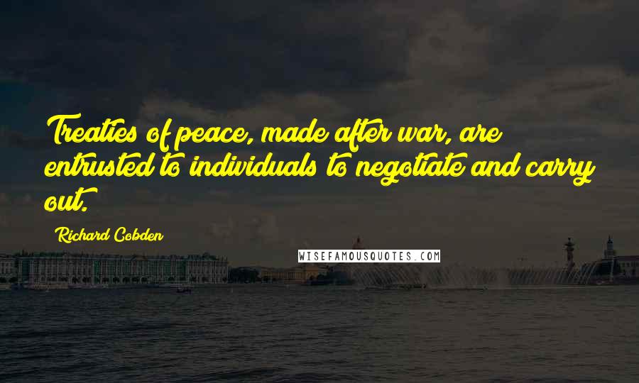 Richard Cobden Quotes: Treaties of peace, made after war, are entrusted to individuals to negotiate and carry out.