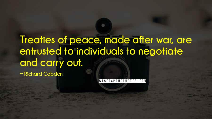 Richard Cobden Quotes: Treaties of peace, made after war, are entrusted to individuals to negotiate and carry out.