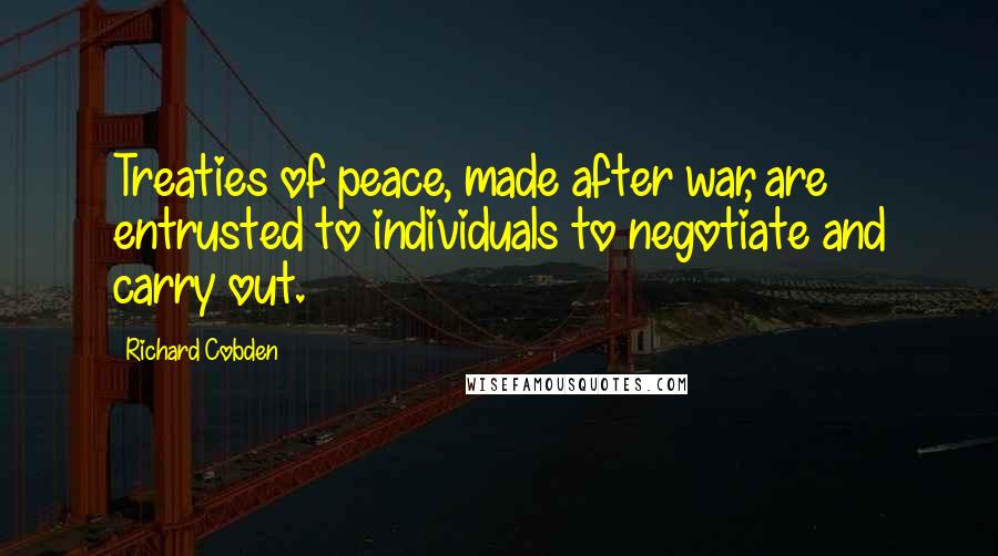 Richard Cobden Quotes: Treaties of peace, made after war, are entrusted to individuals to negotiate and carry out.