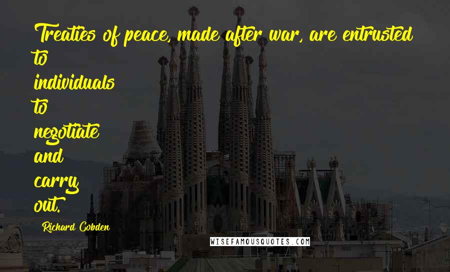 Richard Cobden Quotes: Treaties of peace, made after war, are entrusted to individuals to negotiate and carry out.