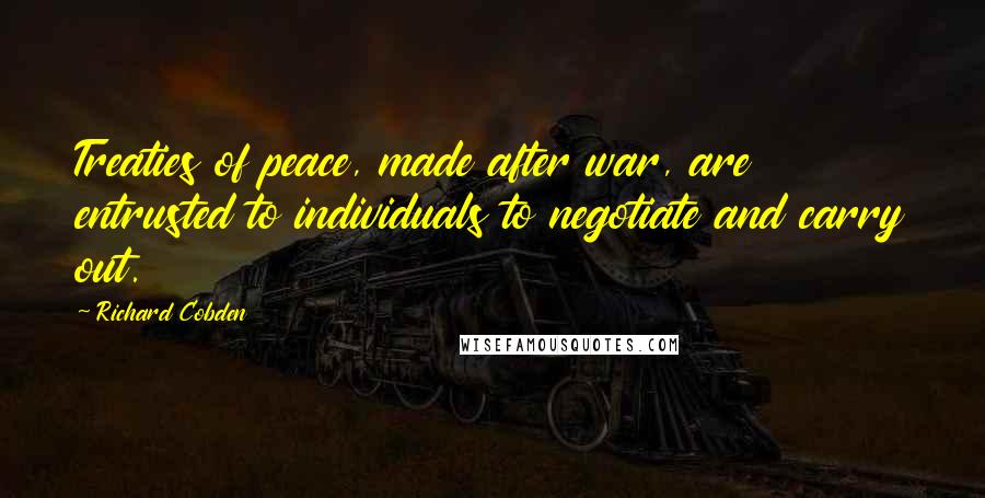 Richard Cobden Quotes: Treaties of peace, made after war, are entrusted to individuals to negotiate and carry out.