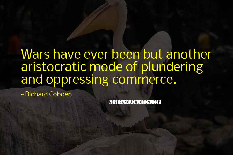 Richard Cobden Quotes: Wars have ever been but another aristocratic mode of plundering and oppressing commerce.