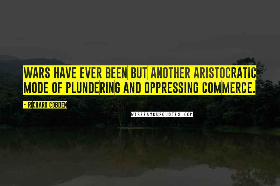 Richard Cobden Quotes: Wars have ever been but another aristocratic mode of plundering and oppressing commerce.