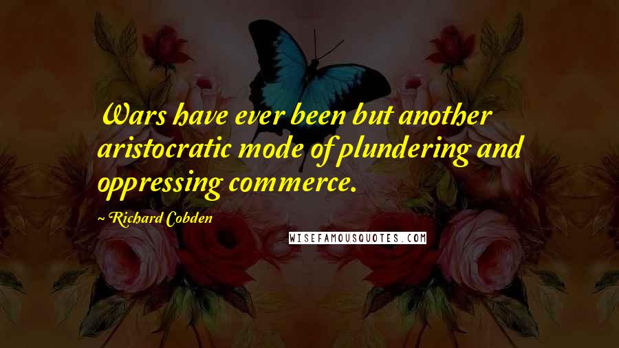 Richard Cobden Quotes: Wars have ever been but another aristocratic mode of plundering and oppressing commerce.