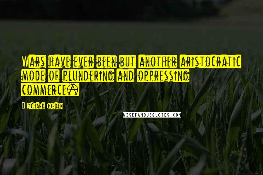 Richard Cobden Quotes: Wars have ever been but another aristocratic mode of plundering and oppressing commerce.