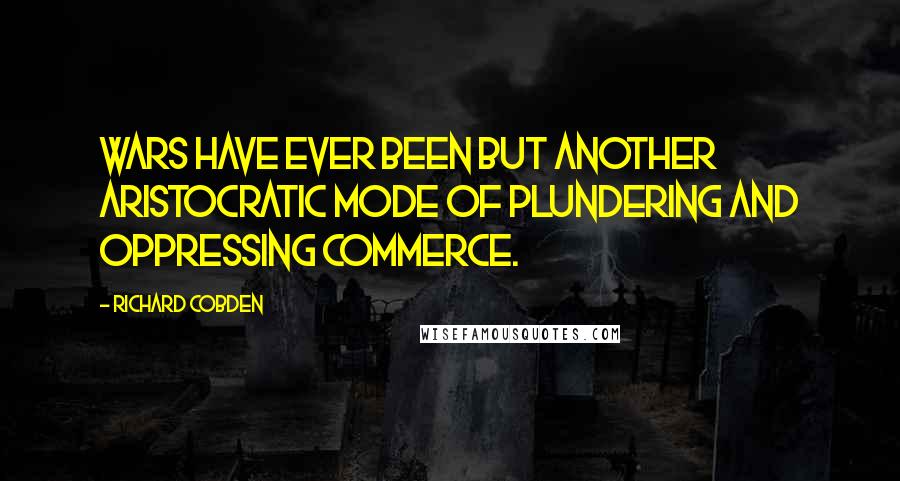 Richard Cobden Quotes: Wars have ever been but another aristocratic mode of plundering and oppressing commerce.