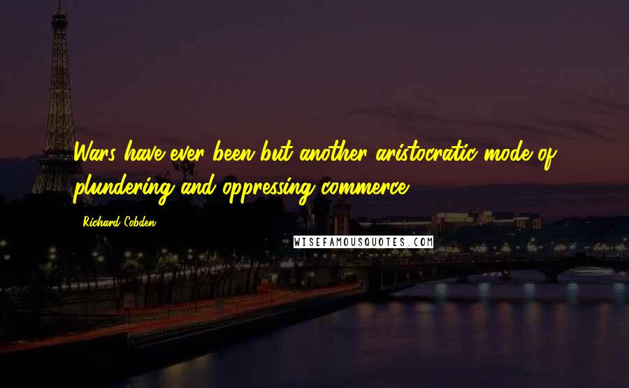 Richard Cobden Quotes: Wars have ever been but another aristocratic mode of plundering and oppressing commerce.