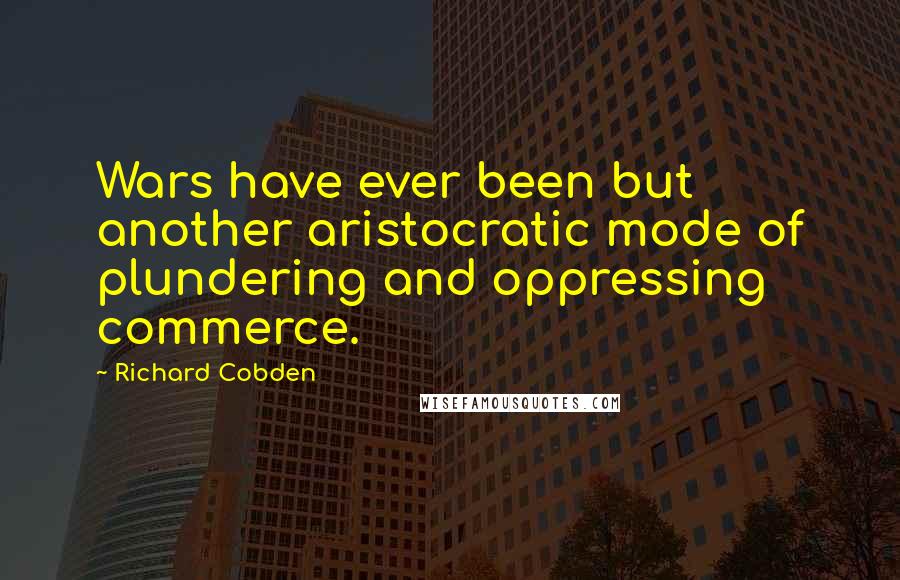 Richard Cobden Quotes: Wars have ever been but another aristocratic mode of plundering and oppressing commerce.