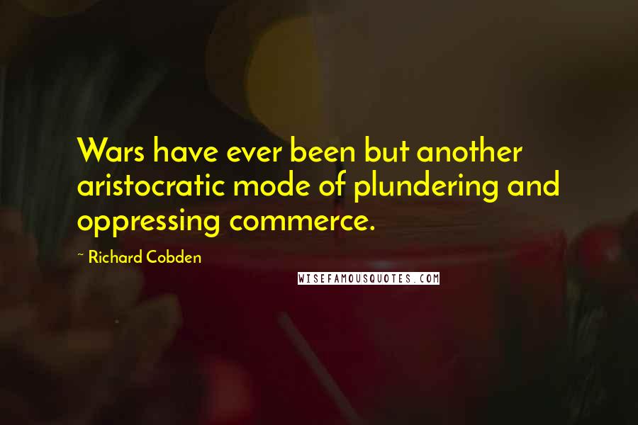 Richard Cobden Quotes: Wars have ever been but another aristocratic mode of plundering and oppressing commerce.