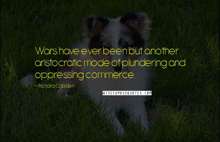 Richard Cobden Quotes: Wars have ever been but another aristocratic mode of plundering and oppressing commerce.