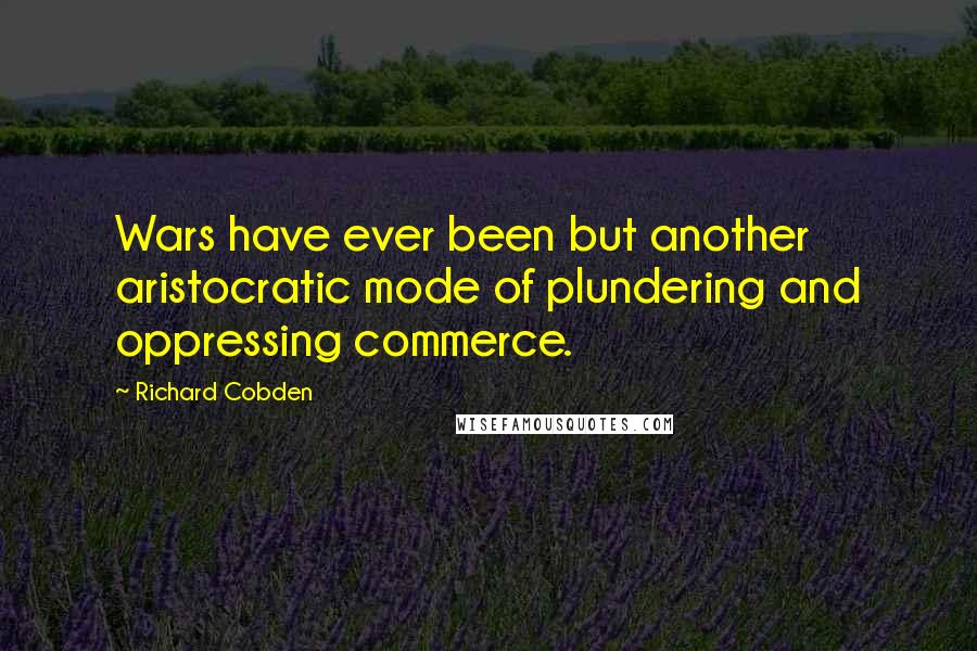 Richard Cobden Quotes: Wars have ever been but another aristocratic mode of plundering and oppressing commerce.