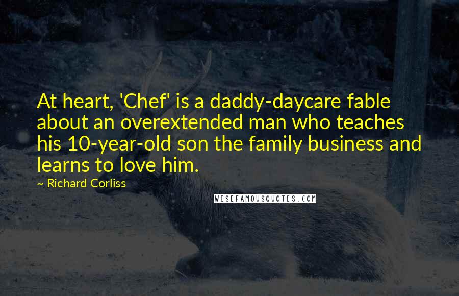 Richard Corliss Quotes: At heart, 'Chef' is a daddy-daycare fable about an overextended man who teaches his 10-year-old son the family business and learns to love him.