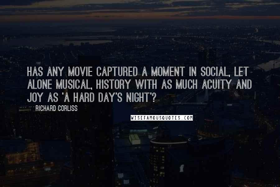 Richard Corliss Quotes: Has any movie captured a moment in social, let alone musical, history with as much acuity and joy as 'A Hard Day's Night'?