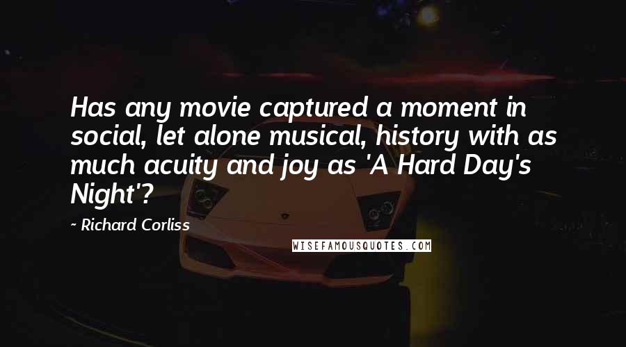 Richard Corliss Quotes: Has any movie captured a moment in social, let alone musical, history with as much acuity and joy as 'A Hard Day's Night'?