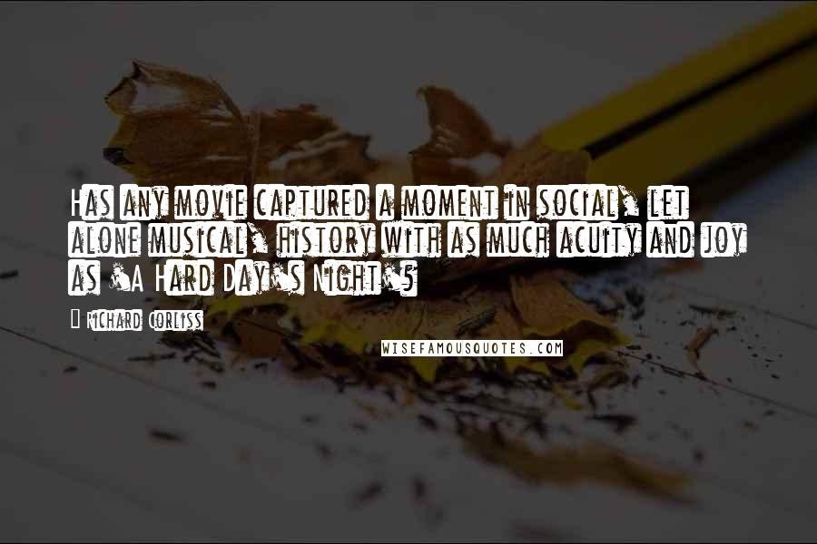 Richard Corliss Quotes: Has any movie captured a moment in social, let alone musical, history with as much acuity and joy as 'A Hard Day's Night'?