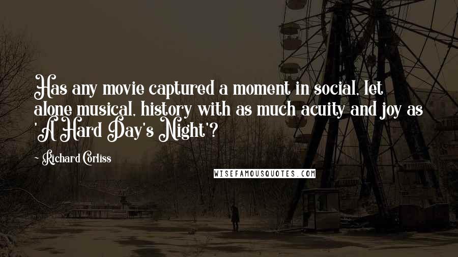 Richard Corliss Quotes: Has any movie captured a moment in social, let alone musical, history with as much acuity and joy as 'A Hard Day's Night'?