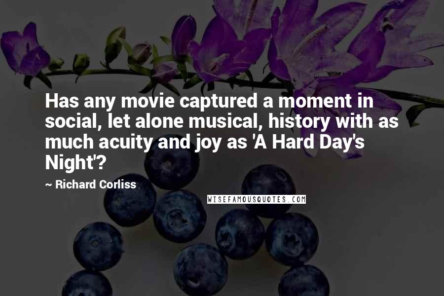 Richard Corliss Quotes: Has any movie captured a moment in social, let alone musical, history with as much acuity and joy as 'A Hard Day's Night'?