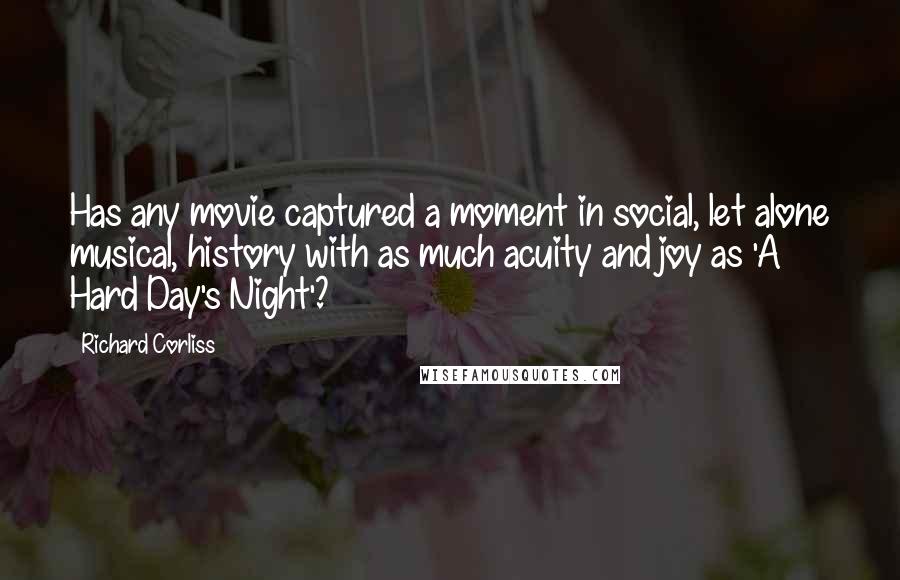 Richard Corliss Quotes: Has any movie captured a moment in social, let alone musical, history with as much acuity and joy as 'A Hard Day's Night'?