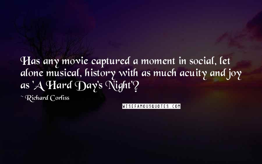 Richard Corliss Quotes: Has any movie captured a moment in social, let alone musical, history with as much acuity and joy as 'A Hard Day's Night'?