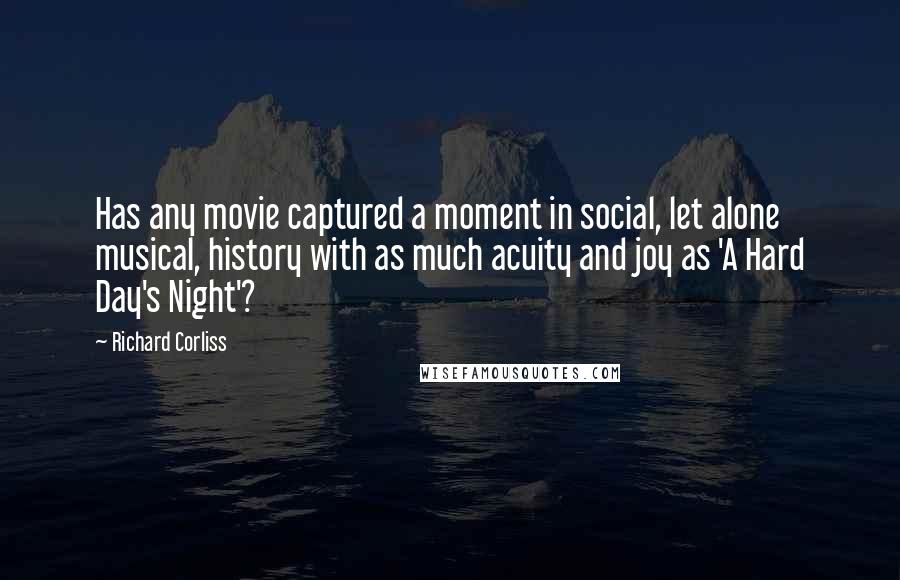 Richard Corliss Quotes: Has any movie captured a moment in social, let alone musical, history with as much acuity and joy as 'A Hard Day's Night'?