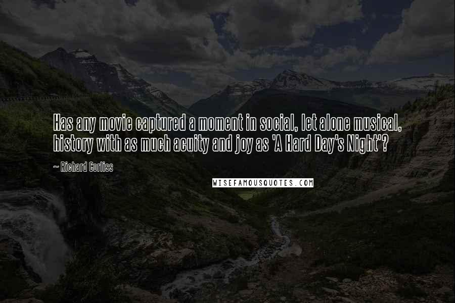 Richard Corliss Quotes: Has any movie captured a moment in social, let alone musical, history with as much acuity and joy as 'A Hard Day's Night'?