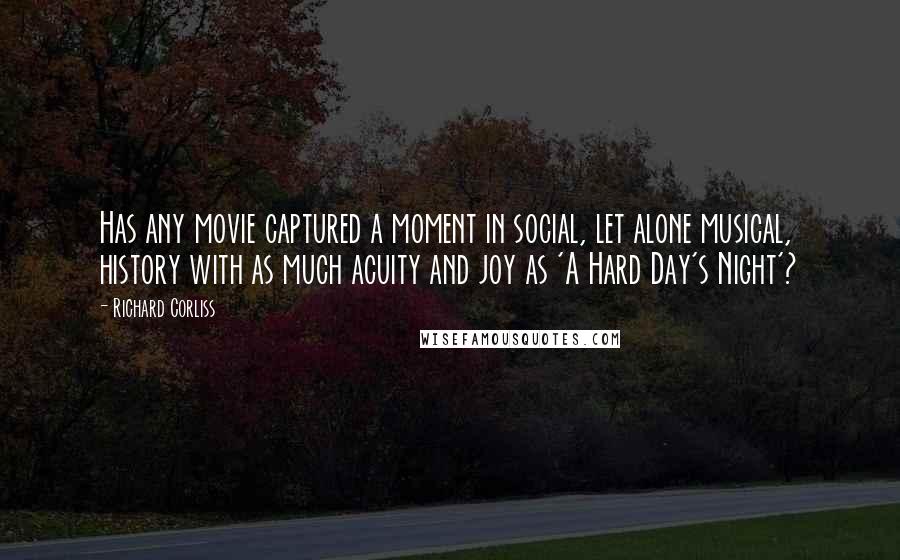 Richard Corliss Quotes: Has any movie captured a moment in social, let alone musical, history with as much acuity and joy as 'A Hard Day's Night'?