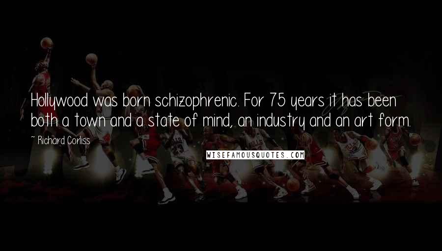 Richard Corliss Quotes: Hollywood was born schizophrenic. For 75 years it has been both a town and a state of mind, an industry and an art form.