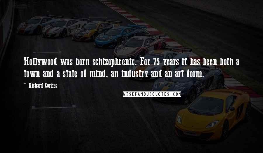 Richard Corliss Quotes: Hollywood was born schizophrenic. For 75 years it has been both a town and a state of mind, an industry and an art form.