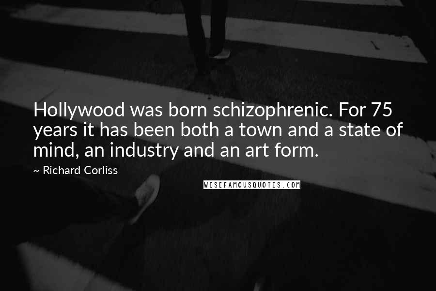 Richard Corliss Quotes: Hollywood was born schizophrenic. For 75 years it has been both a town and a state of mind, an industry and an art form.