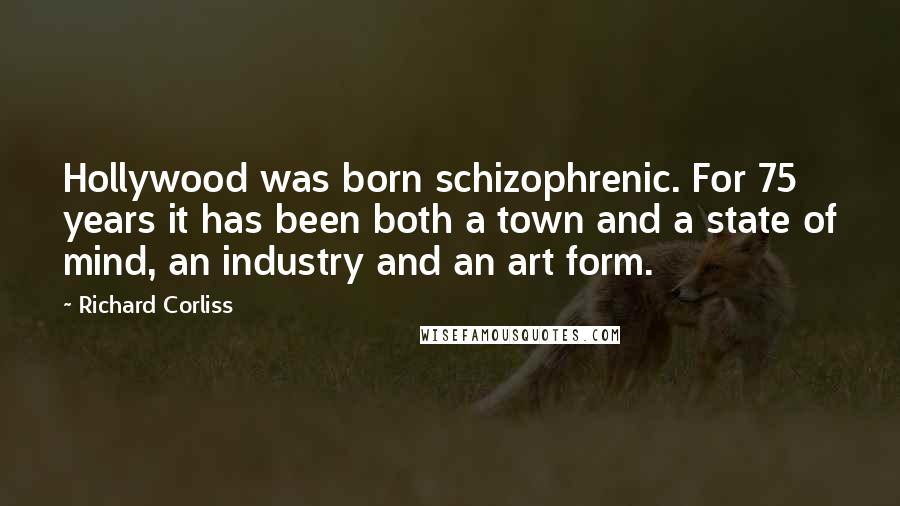 Richard Corliss Quotes: Hollywood was born schizophrenic. For 75 years it has been both a town and a state of mind, an industry and an art form.