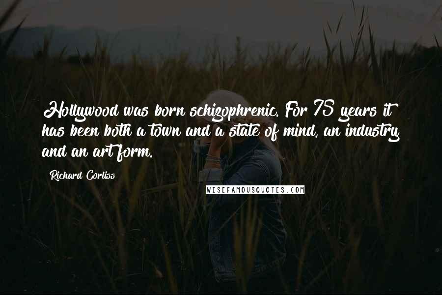 Richard Corliss Quotes: Hollywood was born schizophrenic. For 75 years it has been both a town and a state of mind, an industry and an art form.