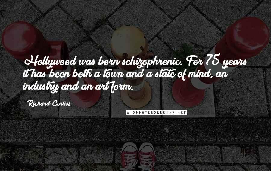 Richard Corliss Quotes: Hollywood was born schizophrenic. For 75 years it has been both a town and a state of mind, an industry and an art form.