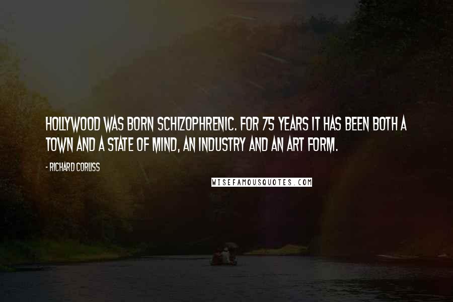 Richard Corliss Quotes: Hollywood was born schizophrenic. For 75 years it has been both a town and a state of mind, an industry and an art form.