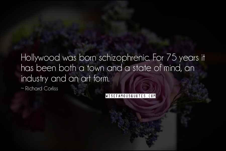 Richard Corliss Quotes: Hollywood was born schizophrenic. For 75 years it has been both a town and a state of mind, an industry and an art form.